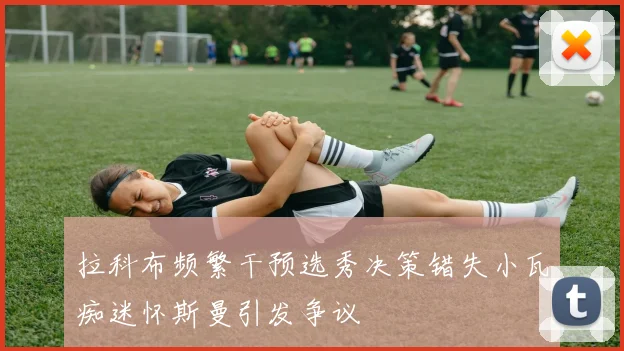拉科布频繁干预选秀决策错失小瓦痴迷怀斯曼引发争议
