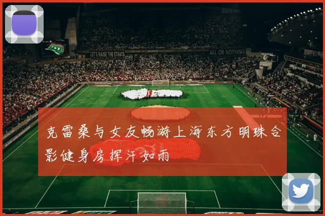 克雷桑与女友畅游上海东方明珠合影健身房挥汗如雨