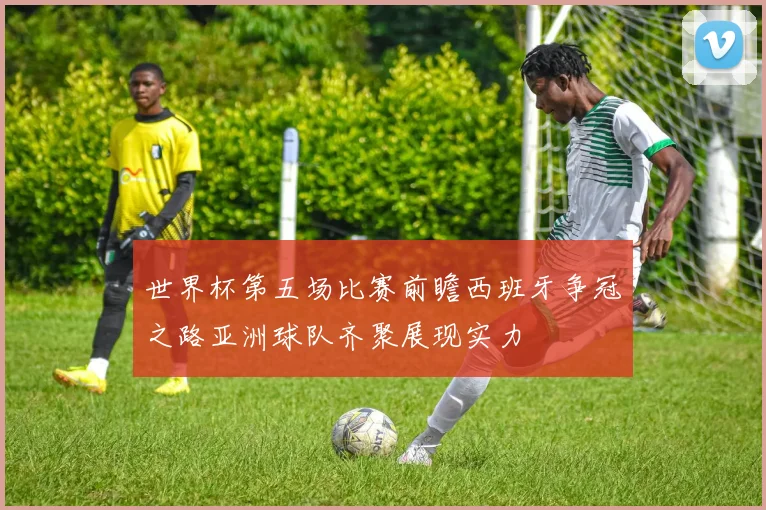 世界杯第五场比赛前瞻西班牙争冠之路亚洲球队齐聚展现实力