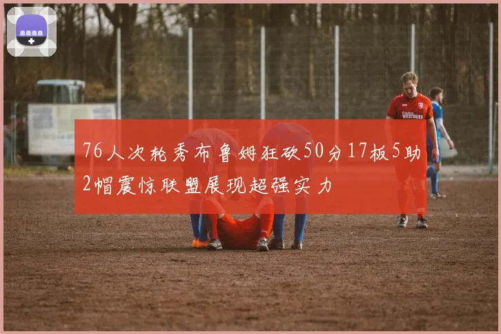 76人次轮秀布鲁姆狂砍50分17板5助2帽震惊联盟展现超强实力