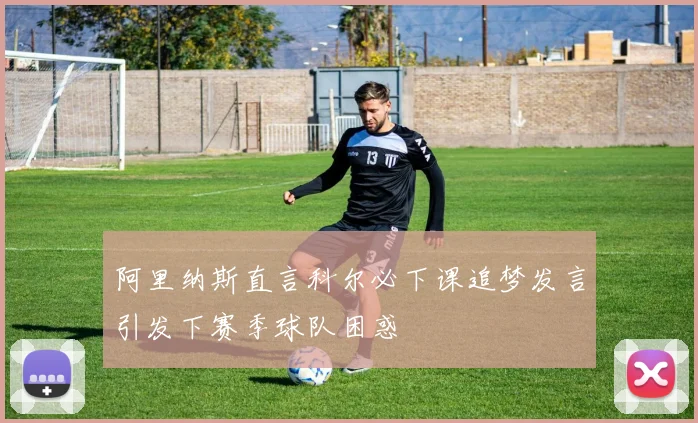 阿里纳斯直言科尔必下课追梦发言引发下赛季球队困惑