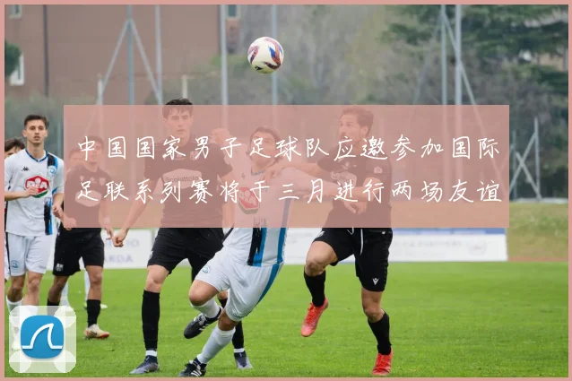 中国国家男子足球队应邀参加国际足联系列赛将于三月进行两场友谊赛