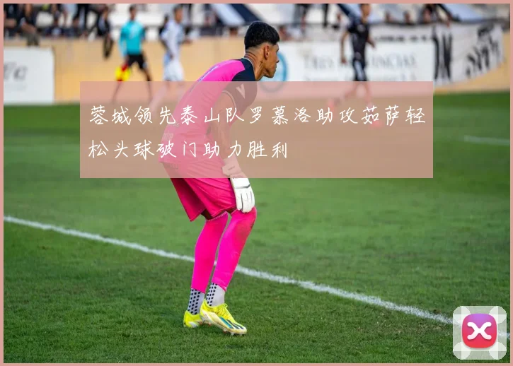 蓉城领先泰山队罗慕洛助攻茹萨轻松头球破门助力胜利
