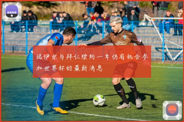 诺伊尔与拜仁续约一年仍有机会参加世界杯的最新消息