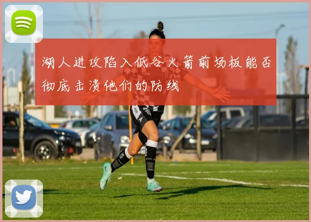 湖人进攻陷入低谷火箭前场板能否彻底击溃他们的防线
