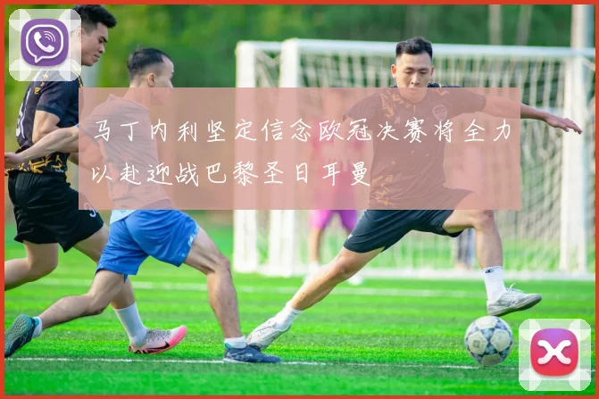 马丁内利坚定信念欧冠决赛将全力以赴迎战巴黎圣日耳曼