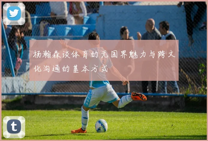 杨瀚森谈体育的无国界魅力与跨文化沟通的基本方式