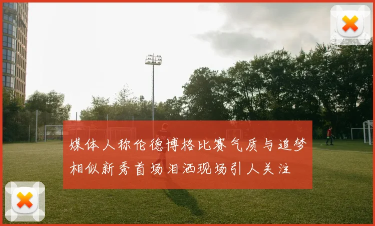 媒体人称伦德博格比赛气质与追梦相似新秀首场泪洒现场引人关注