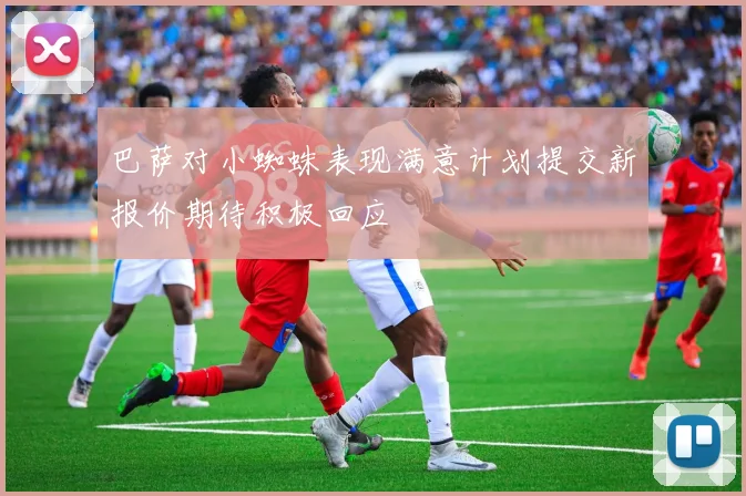 巴萨对小蜘蛛表现满意计划提交新报价期待积极回应