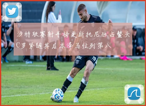 沙特联赛射手榜更新托尼独占鳌头C罗紧随其后本泽马位列第八