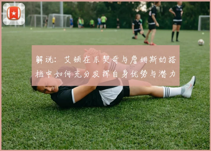 解说：艾顿在东契奇与詹姆斯的搭档中如何充分发挥自身优势与潜力