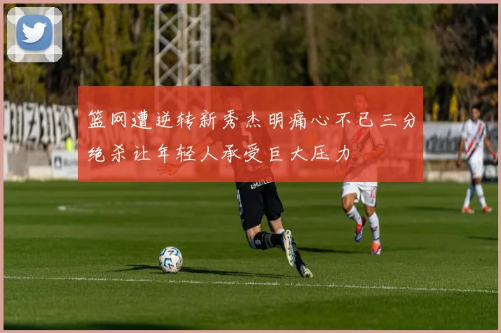 篮网遭逆转新秀杰明痛心不已三分绝杀让年轻人承受巨大压力